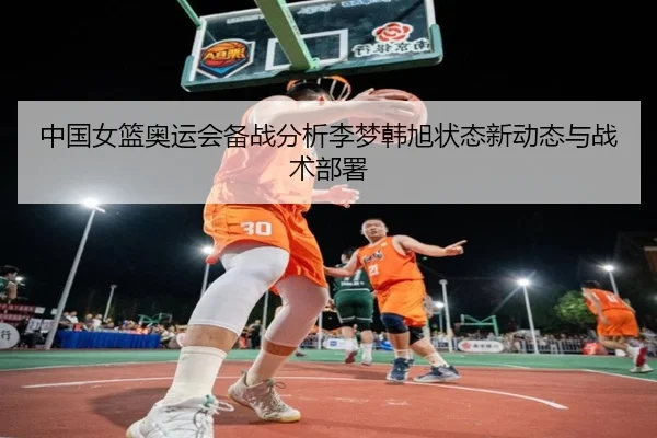 中国女篮奥运会备战分析李梦韩旭状态新动态与战术部署